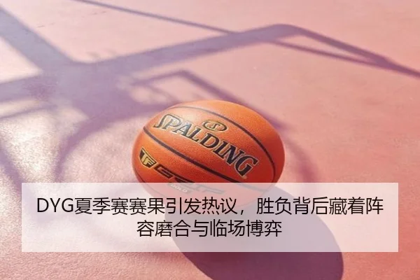 DYG夏季赛赛果引发热议，胜负背后藏着阵容磨合与临场博弈